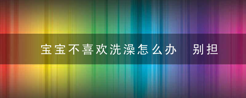 宝宝不喜欢洗澡怎么办 别担心！get这些小技巧帮你解决难题